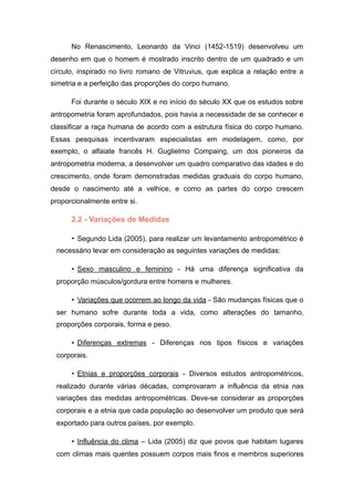 No Renascimento, Leonardo da Vinci (1452-1519) desenvolveu um
desenho em que o homem é mostrado inscrito dentro de um quadrado e um
círculo, inspirado no livro romano de Vitruvius, que explica a relação entre a
simetria e a perfeição das proporções do corpo humano.
Foi durante o século XIX e no início do século XX que os estudos sobre
antropometria foram aprofundados, pois havia a necessidade de se conhecer e
classificar a raça humana de acordo com a estrutura física do corpo humano.
Essas pesquisas incentivaram especialistas em modelagem, como, por
exemplo, o alfaiate francês H. Guglielmo Compaing, um dos pioneiros da
antropometria moderna, a desenvolver um quadro comparativo das idades e do
crescimento, onde foram demonstradas medidas graduais do corpo humano,
desde o nascimento até a velhice, e como as partes do corpo crescem
proporcionalmente entre si.
2.2 - Variações de Medidas
• Segundo Lida (2005), para realizar um levantamento antropométrico é
necessário levar em consideração as seguintes variações de medidas:
• Sexo masculino e feminino - Há uma diferença significativa da
proporção músculos/gordura entre homens e mulheres.
• Variações que ocorrem ao longo da vida - São mudanças físicas que o
ser humano sofre durante toda a vida, como alterações do tamanho,
proporções corporais, forma e peso.
• Diferenças extremas - Diferenças nos tipos físicos e variações
corporais.
• Etnias e proporções corporais - Diversos estudos antropométricos,
realizado durante várias décadas, comprovaram a influência da etnia nas
variações das medidas antropométricas. Deve-se considerar as proporções
corporais e a etnia que cada população ao desenvolver um produto que será
exportado para outros países, por exemplo.
• Influência do clima – Lida (2005) diz que povos que habitam lugares
com climas mais quentes possuem corpos mais finos e membros superiores
 
