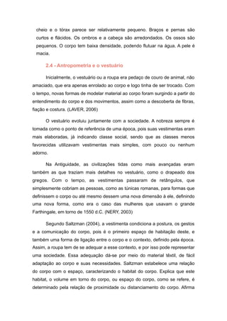 cheio e o tórax parece ser relativamente pequeno. Braços e pernas são
curtos e flácidos. Os ombros e a cabeça são arredondados. Os ossos são
pequenos. O corpo tem baixa densidade, podendo flutuar na água. A pele é
macia.
2.4 - Antropometria e o vestuário
Inicialmente, o vestuário ou a roupa era pedaço de couro de animal, não
amaciado, que era apenas enrolado ao corpo e logo tinha de ser trocado. Com
o tempo, novas formas de modelar material ao corpo foram surgindo a partir do
entendimento do corpo e dos movimentos, assim como a descoberta de fibras,
fiação e costura. (LAVER, 2006)
O vestuário evoluiu juntamente com a sociedade. A nobreza sempre é
tomada como o ponto de referência de uma época, pois suas vestimentas eram
mais elaboradas, já indicando classe social, sendo que as classes menos
favorecidas utilizavam vestimentas mais simples, com pouco ou nenhum
adorno.
Na Antiguidade, as civilizações tidas como mais avançadas eram
também as que traziam mais detalhes no vestuário, como o drapeado dos
gregos. Com o tempo, as vestimentas passaram de retângulos, que
simplesmente cobriam as pessoas, como as túnicas romanas, para formas que
definissem o corpo ou até mesmo dessem uma nova dimensão à ele, definindo
uma nova forma, como era o caso das mulheres que usavam o grande
Farthingale, em torno de 1550 d.C. (NERY, 2003)
Segundo Saltzman (2004), a vestimenta condiciona a postura, os gestos
e a comunicação do corpo, pois é o primeiro espaço de habitação deste, e
também uma forma de ligação entre o corpo e o contexto, definido pela época.
Assim, a roupa tem de se adequar a esse contexto, e por isso pode representar
uma sociedade. Essa adequação dá-se por meio do material têxtil, de fácil
adaptação ao corpo e suas necessidades. Saltzman estabelece uma relação
do corpo com o espaço, caracterizando o habitat do corpo. Explica que este
habitat, o volume em torno do corpo, ou espaço do corpo, como se refere, é
determinado pela relação de proximidade ou distanciamento do corpo. Afirma
 