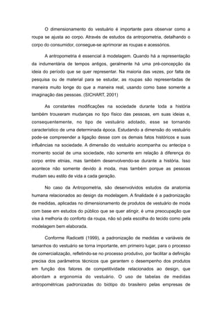 O dimensionamento do vestuário é importante para observar como a
roupa se ajusta ao corpo. Através de estudos da antropometria, detalhando o
corpo do consumidor, consegue-se aprimorar as roupas e acessórios.
A antropometria é essencial à modelagem. Quando há a representação
da indumentária de tempos antigos, geralmente há uma pré-concepção da
ideia do período que se quer representar. Na maioria das vezes, por falta de
pesquisa ou de material para se estudar, as roupas são representadas de
maneira muito longe do que a maneira real, usando como base somente a
imaginação das pessoas. (SICHART, 2001)
As constantes modificações na sociedade durante toda a história
também trouxeram mudanças no tipo físico das pessoas, em suas ideias e,
consequentemente, no tipo de vestuário adotado, esse se tornando
característico de uma determinada época. Estudando a dimensão do vestuário
pode-se compreender a ligação desse com os demais fatos históricos e suas
influências na sociedade. A dimensão do vestuário acompanha ou antecipa o
momento social de uma sociedade, não somente em relação à diferença do
corpo entre etnias, mas também desenvolvendo-se durante a história. Isso
acontece não somente devido à moda, mas também porque as pessoas
mudam seu estilo de vida a cada geração.
No caso da Antropometria, são desenvolvidos estudos da anatomia
humana relacionados ao design da modelagem. A finalidade é a padronização
de medidas, aplicadas no dimensionamento de produtos de vestuário de moda
com base em estudos do público que se quer atingir, é uma preocupação que
visa à melhoria do conforto da roupa, não só pela escolha do tecido como pela
modelagem bem elaborada.
Conforme Radicetti (1999), a padronização de medidas e variáveis de
tamanhos do vestuário se torna importante, em primeiro lugar, para o processo
de comercialização, refletindo-se no processo produtivo, por facilitar a definição
precisa dos parâmetros técnicos que garantem o desempenho dos produtos
em função dos fatores de competitividade relacionados ao design, que
abordam a ergonomia do vestuário. O uso de tabelas de medidas
antropométricas padronizadas do biótipo do brasileiro pelas empresas de
 