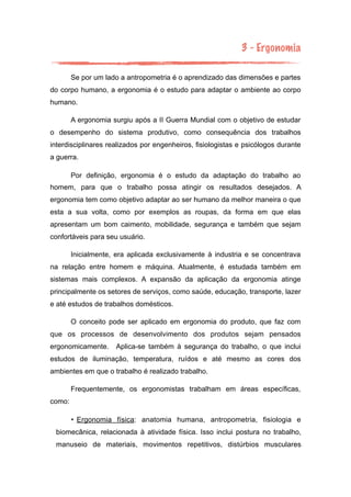3 - Ergonomia
Se por um lado a antropometria é o aprendizado das dimensões e partes
do corpo humano, a ergonomia é o estudo para adaptar o ambiente ao corpo
humano.
A ergonomia surgiu após a II Guerra Mundial com o objetivo de estudar
o desempenho do sistema produtivo, como consequência dos trabalhos
interdisciplinares realizados por engenheiros, fisiologistas e psicólogos durante
a guerra.
Por definição, ergonomia é o estudo da adaptação do trabalho ao
homem, para que o trabalho possa atingir os resultados desejados. A
ergonomia tem como objetivo adaptar ao ser humano da melhor maneira o que
esta a sua volta, como por exemplos as roupas, da forma em que elas
apresentam um bom caimento, mobilidade, segurança e também que sejam
confortáveis para seu usuário.
Inicialmente, era aplicada exclusivamente à industria e se concentrava
na relação entre homem e máquina. Atualmente, é estudada também em
sistemas mais complexos. A expansão da aplicação da ergonomia atinge
principalmente os setores de serviços, como saúde, educação, transporte, lazer
e até estudos de trabalhos domésticos.
O conceito pode ser aplicado em ergonomia do produto, que faz com
que os processos de desenvolvimento dos produtos sejam pensados
ergonomicamente. Aplica-se também à segurança do trabalho, o que inclui
estudos de iluminação, temperatura, ruídos e até mesmo as cores dos
ambientes em que o trabalho é realizado trabalho.
Frequentemente, os ergonomistas trabalham em áreas específicas,
como:
• Ergonomia física: anatomia humana, antropometria, fisiologia e
biomecânica, relacionada à atividade física. Isso inclui postura no trabalho,
manuseio de materiais, movimentos repetitivos, distúrbios musculares
 