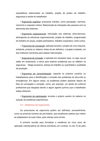 esqueléticos relacionados ao trabalho, projeto de postos de trabalho,
segurança e saúde do trabalhador.
• Ergonomia cognitiva: processos mentais, como percepção, memória,
raciocínio e resposta motora. Relacionada às interações das pessoas com os
elementos dos sistemas.
• Ergonomia organizacional: otimização dos sistemas sócio-técnicos,
abrangendo as estruturas organizacionais, projeto de trabalho, programação
do trabalho em grupo, projeto participativo, trabalho cooperativo, entre outros.
• Ergonomia de concepção: aplicada durante o projeto de uma máquina,
ambiente, produto ou sistema. Antes de ser definitivo, o projeto é testado, um
dos melhores momentos para realizar intervenções.
• Ergonomia de correção: é aplicada em situações reais, ou seja, que já
estão em andamento, e serve para resolver problemas que se refletem na
segurança, fadiga excessiva, doença do trabalho ou quantidade e qualidade
de produção.
• Ergonomia de conscientização: capacita os próprios usuários ou
trabalhadores para a identificação e correção dos problemas do dia-a-dia ou
emergências. Em alguns casos, os problemas podem aparecer depois da
fase de concepção e correção, como, por exemplo, um tecido de uniforme
profissional que desgasta devido a algum agente químico que o trabalhador
esteja utilizando.
• Ergonomia de participação: envolve o próprio usuário do sistema na
solução de problemas ergonômicos.
3.1 - Histórico da ergonomia
Os precursores da ergonomia podem ser definidos, provavelmente,
como os primeiros homens da pré-história, que escolheram pedras que melhor
se adaptassem às suas mãos, para usá-las como armas.
A primeira reunião para formalizar a existência do novo ramo de
aplicação interdisciplinar da ciência aconteceu em Londres, no dia 12 de julho
 