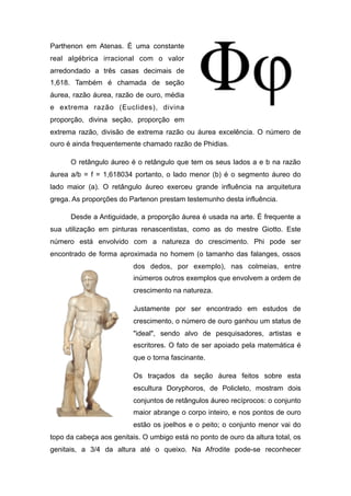 Parthenon em Atenas. É uma constante
real algébrica irracional com o valor
arredondado a três casas decimais de
1,618. Também é chamada de seção
áurea, razão áurea, razão de ouro, média
e extrema razão (Euclides), divina
proporção, divina seção, proporção em
extrema razão, divisão de extrema razão ou áurea excelência. O número de
ouro é ainda frequentemente chamado razão de Phidias.
O retângulo áureo é o retângulo que tem os seus lados a e b na razão
áurea a/b = f = 1,618034 portanto, o lado menor (b) é o segmento áureo do
lado maior (a). O retângulo áureo exerceu grande influência na arquitetura
grega. As proporções do Partenon prestam testemunho desta influência.
Desde a Antiguidade, a proporção áurea é usada na arte. É frequente a
sua utilização em pinturas renascentistas, como as do mestre Giotto. Este
número está envolvido com a natureza do crescimento. Phi pode ser
encontrado de forma aproximada no homem (o tamanho das falanges, ossos
dos dedos, por exemplo), nas colmeias, entre
inúmeros outros exemplos que envolvem a ordem de
crescimento na natureza.
Justamente por ser encontrado em estudos de
crescimento, o número de ouro ganhou um status de
"ideal", sendo alvo de pesquisadores, artistas e
escritores. O fato de ser apoiado pela matemática é
que o torna fascinante.
Os traçados da seção áurea feitos sobre esta
escultura Doryphoros, de Policleto, mostram dois
conjuntos de retângulos áureo recíprocos: o conjunto
maior abrange o corpo inteiro, e nos pontos de ouro
estão os joelhos e o peito; o conjunto menor vai do
topo da cabeça aos genitais. O umbigo está no ponto de ouro da altura total, os
genitais, a 3/4 da altura até o queixo. Na Afrodite pode-se reconhecer
 