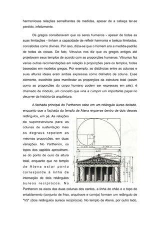 harmoniosas relações semelhantes de medidas, apesar de a cabeça ter-se
perdido, infelizmente.
Os gregos consideravam que os seres humanos - apesar de todas as
suas limitações - tinham a capacidade de refletir harmonia e beleza ilimitadas,
concebidas como divinas. Por isso, dizia-se que o homem era a medida-padrão
de todas as coisas. De fato, Vitruvius nos diz que os gregos antigos até
projetavam seus templos de acordo com as proporções humanas. Vitruvius fez
varias outras recomendações em relação à proporções para os templos, todas
baseadas em modelos gregos. Por exemplo, as distâncias entre as colunas e
suas alturas ideais eram ambas expressas como diâmetro de coluna. Esse
elemento, escolhido para manifestar as proporções da estrutura total (assim
como as proporções do corpo humano podem ser expressas em pés), é
chamado de módulo, um conceito que viria a cumprir um importante papel no
decorrer da história da arquitetura.
A fachada principal do Parthenon cabe em um retângulo áureo deitado,
enquanto que a fachada do templo de Atena ergue-se dentro de dois desses
retângulos, em pé. As relações
da superestrutura para as
colunas de sustentação mais
o s d e g r a u s r e p e t e m a s
mesmas proporções, em duas
variações. No Parthenon, os
topos dos capitéis aproximam-
se do ponto de ouro da altura
total, enquanto que no templo
d e A t e n a e s t a r p o n t o
c o r r e s p o n d e à l i n h a d e
interseção de dois retângulos
á u r e o s r e c í p r o c o s . N o
Parthenon os eixos das duas colunas dos cantos, a linha do chão e o topo do
entablamento (conjunto de friso, arquitrave e cornija) formam um retângulo de
*V5* (dois retângulos áureos recíprocos). No templo de Atena, por outro lado,
 