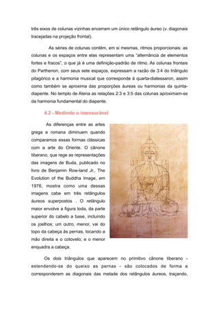 três eixos de colunas vizinhas encerram um único retângulo áureo (v. diagonais
tracejadas na projeção frontal).
As séries de colunas contêm, em si mesmas, ritmos proporcionais: as
colunas e os espaços entre elas representam uma “alternância de elementos
fortes e fracos”, o que já é uma definição-padrão de ritmo. As colunas frontais
do Parthenon, com seus sete espaços, expressam a razão de 3:4 do triângulo
pitagórico e a harmonia musical que corresponde à quarta-diatessaron, assim
como também se aproxima das proporções áureas ou harmonias da quinta-
diapente. No templo de Atena as relações 2:3 e 3:5 das colunas aproximam-se
da harmonia fundamental do diapente.
4.2 - Medindo o imensurável
As diferenças entre as artes
grega e romana diminuem quando
comparamos essas formas clássicas
com a arte do Oriente. O cânone
tiberano, que rege as representações
das imagens de Buda, publicado no
livro de Benjamin Row-land Jr., The
Evolution of the Buddha Image, em
1976, mostra como uma dessas
imagens cabe em três retângulos
áureos superpostos . O retângulo
maior envolve a figura toda, da parte
superior do cabelo a base, incluindo
os joelhos; um outro, menor, vai do
topo da cabeça às pernas, tocando a
mão direita e o cotovelo; e o menor
enquadra a cabeça.
Os dois triângulos que aparecem no primitivo cânone tiberano -
estendendo-se do queixo as pernas - são colocados de forma a
corresponderem as diagonais das metade dos retângulos áureos, traçando,
 