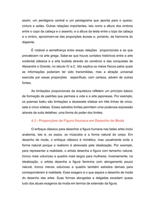 assim, um pentágono central e um pentagrama que aponta para o queixo,
cintura e axilas. Outras relações importantes, tais como a altura dos ombros
entre o copo da cabeça e o assento, e a altura da testa entre o topo da cabeça
e o ombro, aproximam-se das proporções áureas e, portanto, da harmonia do
diapente.
É notável a semelhança entre essas relações proporcionais e as que
prevalecem na arte grega. Sabe-se que houve contatos históricos entre a arte
ocidental clássica e a arte budista através do comércio e das conquistas de
Alexandre o Grande, no século IV a.C. Isto explica os meios físicos pelos quais
as informações poderiam ter sido transmitidas, mas a atração universal
exercida por essas proporções específicas, com certeza, advém de outras
fontes.
As limitações proporcionais da arquitetura refletem um princípio básico
de formação de padrões que permeia a vida e a arte japonesas. Por exemplo,
os poemas baiku são limitações a dezessete sílabas em três linhas de cinco,
sete e cinco sílabas. Esses estreitos limites permitem uma poderosa expressão
através de sutis detalhes: uma forma do poder dos limites.
4.3 - Proporções da Figura Humana em Desenho de Moda
O enfoque clássico para desenhar a figura humana nas belas artes inclui
anatomia, isto é, os ossos, os músculos e a forma natural do corpo. Em
desenho de moda, o enfoque clássico é mimético, mas usualmente evita a
forma natural porque o realismo é abreviado pela idealização. Por exemplo,
para representar a realidade, o artista desenha a figura com tamanho natural,
tronco mais volumoso e quadris mais largos para mulheres. Inversamente, na
idealização, o artista desenha a figura feminina com alongamento pouco
natural, tronco menos volumoso e quadris também estreitos demais para
corresponderem à realidade. Esse exagero é o que separa o desenho de moda
do desenho das artes. Suas formas alongadas e delgadas excedem quase
tudo dos atuais exageros da moda em termos de extensão da figura.
 