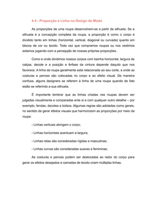 4.4 - Proporção e Linha no Design de Moda
As proporções de uma roupa desenvolvem-se a partir da silhueta. Se a
silhueta é a concepção completa da roupa, a proporção é como o corpo é
dividido tanto em linhas (horizontal, vertical, diagonal ou curvada) quanto em
blocos de cor ou tecido. Toda vez que compramos roupas ou nos vestimos
estamos jogando com a percepção de nossas próprias proporções.
Como e onde dividimos nossos corpos com bainha horizontal, largura de
calças, decote e a posição e ênfase da cintura depende daquilo que nos
favorece. A linha da roupa geralmente está relacionada ao seu corte, a onde as
costuras e pences são colocadas no corpo e ao efeito visual. De maneira
confusa, alguns designers se referem à linha de uma roupa quando de fato
estão se referindo a sua silhueta.
É importante lembrar que as linhas criadas nas roupas devem ser
julgadas visualmente e comparadas ente si e com qualquer outro detalhe – por
exemplo, fendas, decotes e bolsos. Algumas regras são adotadas como gerais,
no sentido de gerar efeitos visuais que harmonizem as proporções por meio da
roupa:
- Linhas verticais alongam o corpo;
- Linhas horizontais acentuam a largura;
- Linhas retas são consideradas rígidas e masculinas;
- Linhas curvas são consideradas suaves e femininas;
As costuras e pences podem ser deslocadas ao redor do corpo para
gerar os efeitos desejados e camadas de tecido criam múltiplas linhas.
 