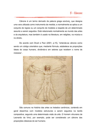 5 - Cânone
Cânone é um termo derivado da palavra grega κανόνας, que designa
uma vara utilizada como instrumento de medida, e normalmente se aplica a um
conjunto de regras ou um conjunto de modelos a respeito de um determinado
assunto a serem seguidos. Está relacionado normalmente ao mundo das artes
e da arquitetura, mas também é usado na literatura, em religiões, na música e
no direito.
De acordo com Drudi e Paci (2001, p.15), “entende-se cânone como
sendo um código orientativo que, mediante fórmula, estabelece as proporções
ideais do corpo humano, dividindo-o em setores que recebem o nome de
módulos”.
São comuns na história das artes os tratados canônicos, contendo em
geral desenhos com modelos estruturais a serem seguidos na tarefa
compositiva, segundo uma determinada visão da arte. O homem vitruviano de
Leonardo da Vinci, por exemplo, pode ser considerado um cânone das
proporções clássicas do ser humano.
 