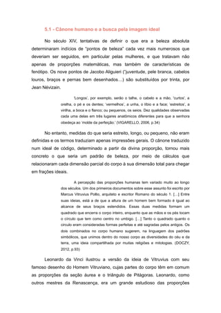 5.1 - Cânone humano e a busca pela imagem ideal
No século XIV, tentativas de definir o que era a beleza absoluta
determinaram indícios de “pontos de beleza” cada vez mais numerosos que
deveriam ser seguidos, em particular pelas mulheres, e que tratavam não
apenas de proporções matemáticas, mas também de características de
fenótipo. Os nove pontos de Jacobo Aliguieri (“juventude, pele branca, cabelos
louros, braços e pernas bem desenhados…) são substituídos por trinta, por
Jean Névizain.
'Longos’, por exemplo, serão o talhe, o cabelo e a mão, 'curtos', a
orelha, o pé e os dentes; ‘vermelhos’, a unha, o líbio e a face; ‘estreitos’, a
virilha, a boca e o flanco; ou pequenos, os seios. Dez qualidades observadas
cada uma delas em três lugares anatômicos diferentes para que a senhora
obedeça ao ‘molde da perfeição.’ (VIGARELLO, 2006, p.34)
No entanto, medidas do que seria estreito, longo, ou pequeno, não eram
definidas e os termos traduziam apenas impressões gerais. O cânone traduzido
num ideal de código, determinado a partir da divina proporção, tornou mais
concreto o que seria um padrão de beleza, por meio de cálculos que
relacionaram cada dimensão parcial do corpo à sua dimensão total para chegar
em frações ideais.
A percepção das proporções humanas tem variado muito ao longo
dos séculos. Um dos primeiros documentos sobre esse assunto foi escrito por
Marcus Vitruvius Pollio, arquiteto e escritor Romano do século 1. […] Entre
suas ideias, está a de que a altura de um homem bem formado é igual ao
alcance de seus braços estendidos. Essas duas medidas formam um
quadrado que encerra o corpo inteiro, enquanto que as mãos e os pés tocam
o círculo que tem como centro no umbigo. […] Tanto o quadrado quanto o
circulo eram consideradas formas perfeitas e até sagradas pelos antigos. Os
dois combinados no corpo humano sugerem, na linguagem dos padrões
simbólicos, que unimos dentro do nosso corpo as diversidades do céu e da
terra, uma ideia compartilhada por muitas religiões e mitologias. (DOCZY,
2012, p.93)
Leonardo da Vinci ilustrou a versão da ideia de Vitruvius com seu
famoso desenho do Homem Vitruviano, cujas partes do corpo têm em comum
as proporções da seção áurea e o triângulo de Pitágoras. Leonardo, como
outros mestres da Renascença, era um grande estudioso das proporções
 