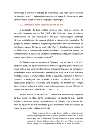 harmônicas e resumiu os estudos do matemático Luca Paoli sobre o assunto
da seguinte forma: “… toda parte tem em si a predisposição de unir-se ao todo,
para que assim possa escapar à sua própria imperfeição”.
5.2 - Harmonia como ideal de beleza na arte
A percepção do belo estético torna-se mais clara no período de
ascensão de Atenas, segundo Eco (2017, p.42). Conforme o autor, os egípcios
consideravam em sua arquitetura e em suas representações pictóricas
cânones estabelecidos de maneira abstrata e rigidamente respeitados. Os
gregos, no entanto, passam a adaptar algumas formas em suas esculturas de
acordo com o ponto de vista do observador. Eles “(…) realizam uma espécie de
equilíbrio entre a representação realista da Beleza, em particular aquela das
formas humanas e a adesão a um cânone (kanon) específico, em analogia com
a regra (nómos) nas composições musicais.”
Os filósofos que se seguiram a Pitágoras, nos séculos V e IV a.C.,
adotaram a ideia de equilíbrio entre duas entidades opostas que se neutralizam
uma à outra e que se tornam harmônicas precisamente porque se contrapõem
e dão origem a uma simetria - como nas oposições entre par e ímpar, limitado e
ilimitado, unidade e multiplicidade, direita e esquerda, masculino e feminino,
quadrado e retângulo, reta e curva e assim por diante. “Portanto, a
especulação pitagórica reconhece uma exigência de simetria que sempre
esteve viva em toda a arte grega e que se transforma em um dos cânones do
belo na arte da Grécia clássica.” (ECO, 2017, p.72)
Para os artistas do século VI a.C., proporção e simetria eram requisitos
da boa forma. Tal ideia ganha complexidade no século IV a.C., quando
Policleto produz uma estátua depois chamada de Cânone, cujos princípios vão
além do equilíbrio de dois elementos iguais, encarnando além disso todas as
regras de uma noção rígida de proporção.
Todas as partes de um corpo devem adaptar-se reciprocamente,
segundo relações proporcionais no sentido geométrico: A está para B, assim
como B está para C. Mais tarde, Vitrúvio vai exprimir as justas proporções
corporais em frações da figura inteira: a face deve ter 1/10 do comprimento
total, a cabeça, 1/8, o comprimento do tórax, 1/4 e assim por diante… O
 