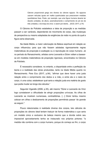Cânone proporcional grego era diverso do cânone egípcio. Os egípcios
usavam retículas iguais em malha quadriculada que prescreviam medidas
quantitativas fixas. Posto, por exemplo, que uma figura humana deveria ter
dezoito unidades, de altura, automaticamente o comprimento do pé era de
três unidades, o do braço de cinco e assim por diante… (ECO, 2017, p.74)
O Cânone de Policleto estabelece a ideia de proporção e as medidas
passam a ser variáveis, dependendo do movimento do corpo, das mudanças
de perspectiva ou mesmo adaptadas às exigências da visão no ponto do qual a
figura seria observada.
Na Idade Média, a maior valorização da Beleza espiritual em relação ao
corpo influenciou para que não fossem adotadas rigorosamente regras
matemáticas de proporção à avaliação ou à reprodução do corpo humano. Já
no período do Renascimento, artistas como Leonardo e Dürer voltam a basear-
se em modelos matemáticos de proporção rigorosos, encontrados no Cânone
de Policleto.
É necessário considerar, no entanto, a disparidade entre a perfeição da
teoria e a realidade das obras produzidas, tanto na Idade Média quanto no
Renascimento. Para Eco (2017, p.94), “afirmar que deve haver uma justa
relação entre o comprimento dos dedos e a mão, e entre ela e o resto do
corpo, é uma coisa; estabelecer qual seria a relação justa era matéria de gosto
que podia mudar ao longo dos séculos.”
Segundo Vigarello (2006, p.35), até mesmo "Dürer e Leonardo da Vinci
logo constataram a dificuldade de atingir proporções unívocas. As cifras de
Leonardo se mostram numerosas, contraditórias. […] Dürer tentou mesmo
colocar em cifras o deslizamento de proporções permitindo passar ‘do grande
ao esguio’.”
Pouco relacionadas à realidade diversa dos corpos, tais cálculos de
proporções do cânone ideal tentam traduzir de forma matemática o que seria
um modelo único e exclusivo de beleza mesmo que a dúvida sobre seu
impossível aproveitamento tenha se instaurado nos próprios pintores: "a
medida não combina com o corpo humano, porque do começo ao fim, o corpo
 
