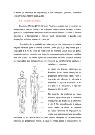 é móvel (à diferença da arquitetura) e não comporta, portanto, proporção
estável.” (VIGARELLO, 2006, p.36)
5.3 - Cânone na moda
Conforme Morris (2010), também "foram os gregos que inventaram na
antiguidade o método utilizado até hoje para medir a altura do corpo humano,
que usa o comprimento da cabeça comunidade de medida. Durante o Período
Clássico e a Renascença o número ideal, considerado o padrão para
proporções perfeitas, era de oito cabeças”.
Seguindo a linha estabelecida pelos gregos, que determinava a ideia de
frações variáveis para o cânone humano, Jones (2001, p. 84) afirma que “a
proporção é o modo como se relacionam de maneira visual todas as partes
separadas em um conjunto e se desenha, não necessariamente com medidas,
mas com o olho”. Na moda, é possível criar ilusões de forma corporal, trocando
as proporções das características do desenho ou transformando costuras e
detalhes no vestuário.
A partir de Lísipo, discípulo de
Policleto, foram feitas alterações na
proporção considerada ideal, "com a
intenção de alongar a silhueta e
mostrar a figura humana mais
elegante e esguia”, segundo
Camarena (2015, p.99).
No desenho da anatomia da figura
humana aprende-se que a proporção
masculina é de 8 cabeças e a feminina
é de 7 ½,, considerando a cabeça
como módulo de altura. No desenho
da figura feminina na linguagem da
moda, que está relacionada ao padrão
passarela, ou ao cânone de moda, com silhueta alongada, há necessidade de
modificar as proporções. Assim, a figura de moda passa a enquadrar-se na
 