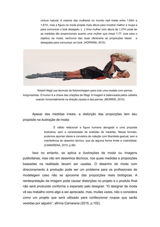 cintura natural. A maioria das mulheres no mundo real mede entre 1,65m e
1,67m, mas a figura na moda projeta mais altura para mostrar melhor a roupa e
para comunicar o look desejado. […] Uma mulher com altura de 1,57m pode ter
as medidas tão proporcionais quanto uma mulher que meça 1,77, mas para o
objetivo da moda, nenhuma das duas ofereceria as proporções ideais e
desejadas para comunicar um look. (HOPKINS, 2010)
Robert Wagt usa técnicas de fotomontagem para criar uma modelo com pernas
longuíssimas. O humor é a chave das criações de Wagt. A imagem é balanceada pelos cabelos
voando horizontalmente na direção oposta à das pernas. (MORRIS, 2010)
Apesar das medidas irreais, a distorção das proporções tem seu
propósito na ilustração de moda:
É válido relacionar a figura humana alongada a uma proposta
ilustrativa, sem a necessidade de exatidão de medidas. Nesse formato,
podemos apontar ideias e conceitos de coleção com liberdade gestual, sem a
interferência do desenho técnico, que de alguma forma limite a criatividade.
(CAMARENA, 2015, p.99)
Isso no entanto, se aplica a ilustrações de moda ou imagens
publicitarias, mas não em desenhos técnicos, nos quais medidas e proporções
baseadas na realidade devem ser usadas. O desenho de moda com
direcionamento à produção pode ser um problema para os profissionais de
modelagem caso não se aproxime das proporções reais biológicas. A
reinterpretação da imagem pode causar distorções no projeto e o produto final
não será produzido conforme o esperado pelo designer. “O designer de moda
vê seu trabalho como algo a ser apreciado, mas, muitas vezes, não o considera
como um projeto que será utilizado para confeccionar roupas que serão
vestidas por alguém”, afirma Camarena (2015, p.102).
 