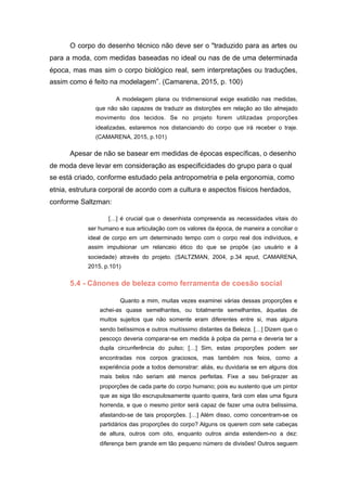 O corpo do desenho técnico não deve ser o "traduzido para as artes ou
para a moda, com medidas baseadas no ideal ou nas de de uma determinada
época, mas mas sim o corpo biológico real, sem interpretações ou traduções,
assim como é feito na modelagem”. (Camarena, 2015, p. 100)
A modelagem plana ou tridimensional exige exatidão nas medidas,
que não são capazes de traduzir as distorções em relação ao tão almejado
movimento dos tecidos. Se no projeto forem utilizadas proporções
idealizadas, estaremos nos distanciando do corpo que irá receber o traje.
(CAMARENA, 2015, p.101)
Apesar de não se basear em medidas de épocas específicas, o desenho
de moda deve levar em consideração as especificidades do grupo para o qual
se está criado, conforme estudado pela antropometria e pela ergonomia, como
etnia, estrutura corporal de acordo com a cultura e aspectos físicos herdados,
conforme Saltzman:
[…] é crucial que o desenhista compreenda as necessidades vitais do
ser humano e sua articulação com os valores da época, de maneira a conciliar o
ideal de corpo em um determinado tempo com o corpo real dos indivíduos, e
assim impulsionar um relanceio ético do que se propõe (ao usuário e à
sociedade) através do projeto. (SALTZMAN, 2004, p.34 apud, CAMARENA,
2015, p.101)
5.4 - Cânones de beleza como ferramenta de coesão social
Quanto a mim, muitas vezes examinei várias dessas proporções e
achei-as quase semelhantes, ou totalmente semelhantes, àquelas de
muitos sujeitos que não somente eram diferentes entre si, mas alguns
sendo belíssimos e outros muitíssimo distantes da Beleza. […] Dizem que o
pescoço deveria comparar-se em medida à polpa da perna e deveria ter a
dupla circunferência do pulso; […] Sim, estas proporções podem ser
encontradas nos corpos graciosos, mas também nos feios, como a
experiência pode a todos demonstrar: aliás, eu duvidaria se em alguns dos
mais belos não seriam até menos perfeitas. Fixe a seu bel-prazer as
proporções de cada parte do corpo humano; pois eu sustento que um pintor
que as siga tão escrupulosamente quanto queira, fará com elas uma figura
horrenda, e que o mesmo pintor será capaz de fazer uma outra belíssima,
afastando-se de tais proporções. […] Além disso, como concentram-se os
partidários das proporções do corpo? Alguns os querem com sete cabeças
de altura, outros com oito, enquanto outros ainda estendem-no a dez:
diferença bem grande em tão pequeno número de divisões! Outros seguem
 