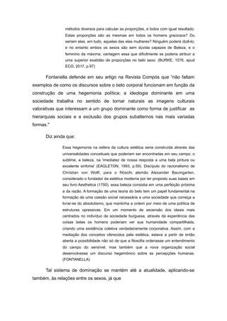 métodos diversos para calcular as proporções, e todos com igual resultado.
Estas proporções são as mesmas em todos os homens graciosos? Ou
seriam elas, em tudo, aquelas das elas mulheres? Ninguém poderá dizê-lo;
e no entanto ambos os sexos são sem dúvida capazes de Beleza, e o
feminino da máxima; vantagem essa que dificilmente se poderia atribuir a
uma superior exatidão de proporções no belo sexo. (BURKE, 1576, apud
ECO, 2017, p.97)
Fontanella defende em seu artigo na Revista Compós que “não faltam
exemplos de como os discursos sobre o belo corporal funcionam em função da
construção de uma hegemonia política; a ideologia dominante em uma
sociedade trabalha no sentido de tornar naturais as imagens culturais
valorativas que interessam a um grupo dominante como forma de justificar as
hierarquias sociais e a exclusão dos grupos subalternos nas mais variadas
formas."
Diz ainda que:
Essa hegemonia na esfera da cultura estética seria construída através das
universalidades conceituais que poderiam ser encontradas em seu campo: o
sublime, a beleza, na 'imediatez de nossa resposta a uma bela pintura ou
excelente sinfonia' (EAGLETON, 1993, p.59). Discípulo do racionalismo de
Christian von Wollf, para o filósofo alemão Alexander Baumgarten,
considerado o fundador da estética moderna por ter proposto suas bases em
seu livro Aesthetica (1750), essa beleza consistia em uma perfeição próxima
a da razão. A formação de uma teoria do belo tem um papel fundamental na
formação de uma coesão social necessária a uma sociedade que começa a
livrar-se do absolutismo, que mantinha a ordem por meio de uma política de
estruturas opressivas. Em um momento de ascensão dos ideais mais
centrados no indivíduo da sociedade burguesa, através da experiência das
coisas belas os homens poderiam ver sua humanidade compartilhada,
criando uma existência coletiva verdadeiramente corporativa. Assim, com a
mediação dos conceitos oferecidos pela estética, estava a partir de então
aberta a possibilidade não só de que a filosofia ordenasse um entendimento
do campo do sensível, mas também que a nova organização social
desenvolvesse um discurso hegemônico sobre as percepções humanas.
(FONTANELLA)
Tal sistema de dominação se mantém até a atualidade, aplicando-se
também, às relações entre os sexos, já que
 