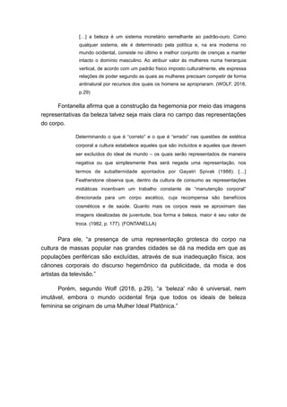 […] a beleza é um sistema monetário semelhante ao padrão-ouro. Como
qualquer sistema, ele é determinado pela política e, na era moderna no
mundo ocidental, consiste no último e melhor conjunto de crenças a manter
intacto o domínio masculino. Ao atribuir valor às mulheres numa hierarquia
vertical, de acordo com um padrão físico imposto culturalmente, ele expressa
relações de poder segundo as quais as mulheres precisam competir de forma
antinatural por recursos dos quais os homens se apropriaram. (WOLF, 2018,
p.29)
Fontanella afirma que a construção da hegemonia por meio das imagens
representativas da beleza talvez seja mais clara no campo das representações
do corpo.
Determinando o que é “correto” e o que é “errado” nas questões de estética
corporal a cultura estabelece aqueles que são incluídos e aqueles que devem
ser excluídos do ideal de mundo – os quais serão representados de maneira
negativa ou que simplesmente lhes será negada uma representação, nos
termos de subalternidade apontados por Gayatri Spivak (1988). […]
Featherstone observa que, dentro da cultura de consumo as representações
midiáticas incentivam um trabalho constante de “manutenção corporal”
direcionada para um corpo ascético, cuja recompensa são benefícios
cosméticos e de saúde. Quanto mais os corpos reais se aproximam das
imagens idealizadas de juventude, boa forma e beleza, maior é seu valor de
troca. (1982, p. 177). (FONTANELLA)
Para ele, “a presença de uma representação grotesca do corpo na
cultura de massas popular nas grandes cidades se dá na medida em que as
populações periféricas são excluídas, através de sua inadequação física, aos
cânones corporais do discurso hegemônico da publicidade, da moda e dos
artistas da televisão.”
Porém, segundo Wolf (2018, p.29), “a ‘beleza' não é universal, nem
imutável, embora o mundo ocidental finja que todos os ideais de beleza
feminina se originam de uma Mulher Ideal Platônica.”
 