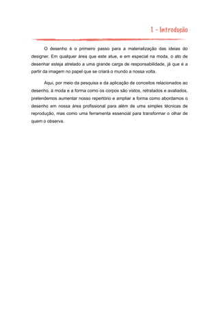 1 - Introdução
O desenho é o primeiro passo para a materialização das ideias do
designer. Em qualquer área que este atue, e em especial na moda, o ato de
desenhar esteja atrelado a uma grande carga de responsabilidade, já que é a
partir da imagem no papel que se criará o mundo a nossa volta.
Aqui, por meio da pesquisa e da aplicação de conceitos relacionados ao
desenho, à moda e a forma como os corpos são vistos, retratados e avaliados,
pretendemos aumentar nosso repertório e ampliar a forma como abordamos o
desenho em nossa área profissional para além de uma simples técnicas de
reprodução, mas como uma ferramenta essencial para transformar o olhar de
quem o observa.
 