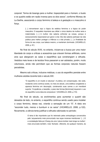 corporal: “forma de losango para a mulher, trapezoidal para o homem, o busto
e os quadris estão em razão inversa para os dois sexos”, conforme Moreau de
La Sarthe, associando o corpo feminino à beleza e à gestação e o masculino à
força.
[…] reinventaram aqui a lógica da estética feminina e a lógica do poder
masculino. O esqueleto importaria seu diktat: o único destino da mulher seria a
maternidade. […] A mulher não saberia enfrentar as coisas, porque é
exclusivamente responsável por gerar e criar. Ela não saberia participar da vida
pública para melhor proteger a infância e a vida privada. […] a finalidade da
forma do seu corpo, sua beleza mesmo, a manteriam dominada. (VICARELLO,
2006, p. 81)
No final do século XVIII, no entanto, iniciam-se a busca por uma maior
liberdade do corpo e críticas a acessórios que criavam formas artificiais, como
aros que alargavam as saias e espartilhos que constrangiam a silhueta.
Vestidos mais leves e de tecidos finos passaram a ser adotados, porém, muito
volumosos, ainda não permitiam que as formas corporais naturais fossem
percebidas.
Mesmo sob críticas, inclusive médicas, o uso do espartilho persiste entre
mulheres adultas durante todo o século XIX:
“O espartilho é um insulto à natureza”. A prática, em compensação, não cede,
revelando como continua aceita, no meio do século, uma estética congelando a
aparecia feminina em decoração, condenando suas carnes a um inevitável
suporte: “A opulência, a lassidão, o peso das formas [femininas] requerem o uso
do espartilho numa ideia de compostura.” (VICARELLO, 2006, p.119)
No final do século, os enchimentos para aumentar o quadril são
deixados de lado, no entanto, o espartilho continua sendo usado para modelar
o corpo feminino, dessa vez, criando a sensação de um “S”. A ideia era
“esconder tudo, menos o bumbum e os seios” (VICARELLO, 2006, p.122).
Novamente, a ciência tenta justificar a silhueta valorizada no período:
O tema é tão importante que foi retomado pelos antropólogos convencidos
pelo ‘arqueamento mais pronunciado nas raças morenas meridionais.’ […] E
a constatação feita por Charpy de uma ‘coluna lombar mais longa na mulher’,
mais encurvada também, mais ‘fechada’, diferente, de qualquer maneira, da
 