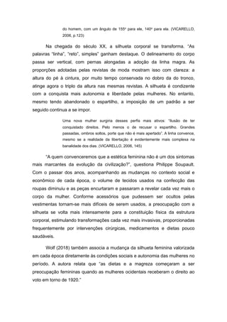 do homem, com um ângulo de 155o para ele, 140o para ela. (VICARELLO,
2006, p.123)
Na chegada do século XX, a silhueta corporal se transforma. “As
palavras “linha”, “reto”, simples” ganham destaque. O delineamento do corpo
passa ser vertical, com pernas alongadas a adoção da linha magra. As
proporções adotadas pelas revistas de moda mostram isso com clareza: a
altura do pé à cintura, por muito tempo conservada no dobro da do tronco,
atinge agora o triplo da altura nas mesmas revistas. A silhueta é condizente
com a conquista mais autonomia e liberdade pelas mulheres. No entanto,
mesmo tendo abandonado o espartilho, a imposição de um padrão a ser
seguido continua a se impor.
Uma nova mulher surgiria desses perfis mais ativos: “Ilusão de ter
conquistado direitos. Pelo menos o de recusar o espartilho. Grandes
passadas, ombros soltos, porte que não é mais apertado”. A linha convence,
mesmo se a realidade da libertação é evidentemente mais complexa na
banalidade dos dias. (VICARELLO, 2006, 145)
“A quem convenceremos que a estética feminina não é um dos sintomas
mais marcantes da evolução da civilização?”, questiona Philippe Soupault.
Com o passar dos anos, acompanhando as mudanças no contexto social e
econômico de cada época, o volume de tecidos usados na confecção das
roupas diminuiu e as peças encurtaram e passaram a revelar cada vez mais o
corpo da mulher. Conforme acessórios que pudessem ser ocultos pelas
vestimentas tornam-se mais difíceis de serem usados, a preocupação com a
silhueta se volta mais intensamente para a constituição física da estrutura
corporal, estimulando transformações cada vez mais invasivas, proporcionadas
frequentemente por intervenções cirúrgicas, medicamentos e dietas pouco
saudáveis.
Wolf (2018) também associa a mudança da silhueta feminina valorizada
em cada época diretamente às condições sociais e autonomia das mulheres no
período. A autora relata que “as dietas e a magreza começaram a ser
preocupação femininas quando as mulheres ocidentais receberam o direito ao
voto em torno de 1920.”
 