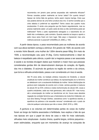 recomendou em janeiro para pernas arqueadas são realmente eficazes?
Pernas cavadas podem realmente se tornar belas? Em quanto tempo?
Apesar de minha falta de gordura, tenho assim mesmo barriga. Creio que
isso poderia derivar de uma forte curvatura dos rins. O senhor acredita que a
cinta elástica é preferível ao espartilho? Tenho ossos dos quadris muito
exuberantes. E ainda uma pergunta que lhe fazem seguidamente, mas eu
preciso realmente saber: um peito caído de dois ou três centímetros pode ser
melhorado? Tenho o peito rapidamente estragado e o nascimento de um
bebê não o embelezou, pelo contrário. Quando estendo os braços e aperto o
peito meus seios ficam em bom lugar. Não peço o impossível, mas uma
melhoria sensível: é possível? (VIGARELLO, 2006, p. 150)
A partir dessa época, o peso recomendado para as mulheres de acordo
com sua altura também começa a diminuir. Em janeiro de 1929, de acordo com
a revista Votre Beauté, uma mulher de 1,60m deveria pesar 60kg. Em maio de
1939, a recomendação caiu para 51,5kg. Como tradicionalmente o ideal de
beleza é respaldado pela ciência, a partir daí a magreza passa a ser associada
à saúde e as revistas divulgam dados que mostram o maior risco que pessoas
consideradas gordas têm de desenvolverem doenças do coração, do fígado,
dos rins e diabetes. O acúmulo de gordura na região do ventre e da cintura,
que torna a silhueta arredondada, passa a ser considerada um risco à saúde.
Até 75 anos atrás, na tradição artística masculina do Ocidente, a natural
amplitude da mulher constituía sua beleza. As representações do nu feminino
se deleitavam com a exuberante fertilidade da mulher. Verias distribuições de
gordura eram realçadas de acordo com a moda: ventres grandes e maduros
do século XV ao XVII, ombros e rostos rechonchudos do século XIX, coxas e
quadris ondulantes, cada vez mais generosos, até o século XX - mas nunca,
até a emancipação da mulher se transformar em lei, houve essa absoluta
negação da condição feminina que a historiadora da moda Ann Hollander, em
sua obra Seeing Through Clothes, caracteriza como “a aparência doentia, a
aparência da pobreza e de exaustão nervosa” considerada sob o posto de
vista de qualquer outra época que não a nossa. (Wolf, 2018, p. 268)
A gordura e os volumes em determinadas partes do corpo da mulher
foram ao longo da história associados à fertilidade. Isso explica o fato de que
nas épocas em que o papel de dona de casa e mãe foi mais valorizado,
silhuetas mais voluptuosas - bustos cheios, quadris largos, ombros pequenos -
eram estimuladas, enquanto que em momentos de avanço na conquista de
 