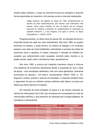 direitos pelas mulheres, o corpo do momento tornava-se andrógino e assumia
formas associadas ao masculino, com poucas curvas e músculos destacados.
Twiggy apareceu nas páginas da Vogue em 1965, simultaneamente ao
advento da pílula anticoncepcional, para eliminar suas implicações mais
radicais. Como muitos símbolos do mito da beleza, ela era ambígua,
sugerindo às mulheres a libertação da obrigatoriedade de reprodução de
gerações anteriores. […] Sua magreza, que agora é comum, na época
escandalizava. […] (WOLF, 2018)
Progressivamente, no último terço do século XX, as silhuetas feminina e
masculina tornam-se cada vez mais semelhantes. Nos anos 1980, os quadris
femininos se retraem, o busto diminui, os ombros se alargam e os músculos
passam a ser cada vez mais trabalhados, estimulando o aumento da prática de
exercícios como a aeróbica. A mulher conquista o mercado de trabalho em
posições que anteriormente eram ocupadas somente pelos homens e os
papéis sociais, assim como o formato do corpo, aproximam-se.
Nos anos 1990, a procura por implantes mamários cresce e inicia-se
uma epidemia de transtornos alimentares devido à suposição de "que o ideal
da época - uma caucasiana cadavérica, mas com seios generosos, raramente
encontrada na natureza - era eterno, transcendente” (WOLF, 2018, p. 15).
Segundo a autora, quando o assunto era abordado, a resposta recebida trazia
o argumento de que as mulheres sempre sofreram pela beleza na busca por
ideais que seriam eternos e imutáveis.
Um exemplo de corpo almejado na época é o da cantora inspirada na
heroína do video-game Lara Croft, que só poderia ser conquistado por meio de
intervenções artificiais, o que estimulou as indústrias das cirurgias plásticas, de
cosméticos e farmacêutica.
Fonte: História da Beleza (VIGARELLO, 2006)
Votre Beauté (1933) Lara Croft (2001)
Peso 60kg 48kg
Busto 88cm 90cm
Cintura 70cm 58cm
Quadris 90cm 88cm
 