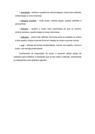 • ampulheta - ombros e quadris da mesma largura, cintura bem definida,
costas largas e coxa volumosa;
• triângulo invertido – muito busto, ombros largos, quadris estreitos e
pernas finas;
• triângulo – quadris e coxas mais acentuadas do que os ombros,
ombros estreitos, quadris largos e coxas volumosas;
• retângulo – cintura não definida, harmonia entre as medidas do ombro
e dos quadris, braços e pernas finos em relação ao corpo e poucas curvas;
• oval – silhueta de formas arredondadas, volume nos quadris, cintura e
busto, com barriga proeminente.
Conhecendo as proporções do corpo, é possível utilizar peças de
vestuário para modificar a impressão que se tem sobre a silhueta, subvertendo
ou adequando-a aos padrões vigentes.
 