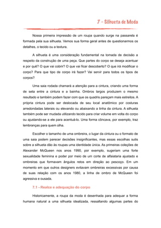 7 - Silhueta de Moda
Nossa primeira impressão de um roupa quando surge na passarela é
formada pela sua silhueta. Vemos sua forma geral antes de questionarmos os
detalhes, o tecido ou a textura.
A silhueta é uma consideração fundamental na tomada de decisão a
respeito da construção de uma peça. Que partes do corpo se deseja acentuar
e por quê? O que vai cobrir? O que vai ficar descoberto? O que irá modificar o
corpo? Para que tipo de corpo irá fazer? Vai servir para todos os tipos de
corpos?
Uma saia rodada chamará a atenção para a cintura, criando uma forma
de seta entre a cintura e a bainha. Ombros largos produzem o mesmo
resultado e também podem fazer com que os quadris pareçam mais estreitos. A
própria cintura pode ser deslocada de seu local anatômico por costuras
arredondadas laterais ou elevando ou abaixando a linha da cintura. A silhueta
também pode ser mudada utilizando tecido para criar volume em volta do corpo
ou ajustando-se a ele para acentuá-lo. Uma forma côncava, por exemplo, traz
lembranças para quem olha.
Escolher o tamanho de uma ombreira, o lugar da cintura ou o formato de
uma saia podem parecer decisões insignificantes, mas essas escolhas sutis
sobre a silhueta dão às roupas uma identidade única. As primeiras coleções de
Alexander McQueen nos anos 1990, por exemplo, sugeriam uma forte
sexualidade feminina e poder por meio de um corte de alfaiataria ajustado e
ombreiras que formavam ângulos retos em direção ao pescoço. Em um
momento em que outros designers evitavam ombreiras excessivas por causa
de suas relação com os anos 1980, a linha de ombro de McQueen foi
agressiva e ousada.
7.1 - Realce e adequação do corpo
Historicamente, a roupa da moda é desenhada para adequar a forma
humana natural a uma silhueta idealizada, ressaltando algumas partes do
 