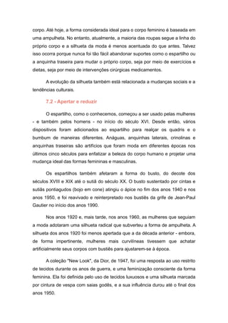 corpo. Até hoje, a forma considerada ideal para o corpo feminino é baseada em
uma ampulheta. No entanto, atualmente, a maioria das roupas segue a linha do
próprio corpo e a silhueta da moda é menos acentuada do que antes. Talvez
isso ocorra porque nunca foi tão fácil abandonar suportes como o espartilho ou
a anquinha traseira para mudar o próprio corpo, seja por meio de exercícios e
dietas, seja por meio de intervenções cirúrgicas medicamentos.
A evolução da silhueta também está relacionada a mudanças sociais e a
tendências culturais.
7.2 - Apertar e reduzir
O espartilho, como o conhecemos, começou a ser usado pelas mulheres
- e também pelos homens - no início do século XVI. Desde então, vários
dispositivos foram adicionados ao espartilho para realçar os quadris e o
bumbum de maneiras diferentes. Anáguas, anquinhas laterais, crinolinas e
anquinhas traseiras são artifícios que foram moda em diferentes épocas nos
últimos cinco séculos para enfatizar a beleza do corpo humano e projetar uma
mudança ideal das formas femininas e masculinas.
Os espartilhos também afetaram a forma do busto, do decote dos
séculos XVIII e XIX até o sutiã do século XX. O busto sustentado por cintas e
sutiãs pontiagudos (bojo em cone) atingiu o ápice no fim dos anos 1940 e nos
anos 1950, e foi reavivado e reinterpretado nos bustiês da grife de Jean-Paul
Gautier no início dos anos 1990.
Nos anos 1920 e, mais tarde, nos anos 1960, as mulheres que seguiam
a moda adotaram uma silhueta radical que subverteu a forma de ampulheta. A
silhueta dos anos 1920 foi menos apertada que a da década anterior - embora,
de forma impertinente, mulheres mais curvilíneas tivessem que achatar
artificialmente seus corpos com bustiês para ajustarem-se à época.
A coleção "New Look", da Dior, de 1947, foi uma resposta ao uso restrito
de tecidos durante os anos de guerra, e uma feminização consciente da forma
feminina. Ela foi definida pelo uso de tecidos luxuosos e uma silhueta marcada
por cintura de vespa com saias godês, e a sua influência durou até o final dos
anos 1950.
 