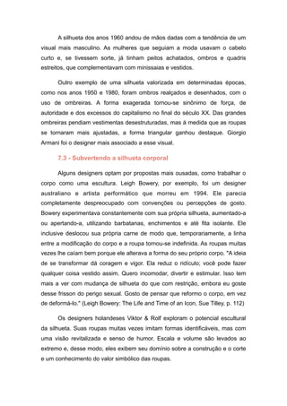 A silhueta dos anos 1960 andou de mãos dadas com a tendência de um
visual mais masculino. As mulheres que seguiam a moda usavam o cabelo
curto e, se tivessem sorte, já tinham peitos achatados, ombros e quadris
estreitos, que complementavam com minissaias e vestidos.
Outro exemplo de uma silhueta valorizada em determinadas épocas,
como nos anos 1950 e 1980, foram ombros realçados e desenhados, com o
uso de ombreiras. A forma exagerada tornou-se sinônimo de força, de
autoridade e dos excessos do capitalismo no final do século XX. Das grandes
ombreiras pendiam vestimentas desestruturadas, mas à medida que as roupas
se tornaram mais ajustadas, a forma triangular ganhou destaque. Giorgio
Armani foi o designer mais associado a esse visual.
7.3 - Subvertendo a silhueta corporal
Alguns designers optam por propostas mais ousadas, como trabalhar o
corpo como uma escultura. Leigh Bowery, por exemplo, foi um designer
australiano e artista performático que morreu em 1994. Ele parecia
completamente despreocupado com convenções ou percepções de gosto.
Bowery experimentava constantemente com sua própria silhueta, aumentado-a
ou apertando-a, utilizando barbatanas, enchimentos e até fita isolante. Ele
inclusive deslocou sua própria carne de modo que, temporariamente, a linha
entre a modificação do corpo e a roupa tornou-se indefinida. As roupas muitas
vezes lhe caíam bem porque ele alterava a forma do seu próprio corpo. "A ideia
de se transformar dá coragem e vigor. Ela reduz o ridículo; você pode fazer
qualquer coisa vestido assim. Quero incomodar, divertir e estimular. Isso tem
mais a ver com mudança de silhueta do que com restrição, embora eu goste
desse frisson do perigo sexual. Gosto de pensar que reformo o corpo, em vez
de deformá-lo." (Leigh Bowery: The Life and Time of an Icon, Sue Tilley, p. 112)
Os designers holandeses Viktor & Rolf exploram o potencial escultural
da silhueta. Suas roupas muitas vezes imitam formas identificáveis, mas com
uma visão revitalizada e senso de humor. Escala e volume são levados ao
extremo e, desse modo, eles exibem seu domínio sobre a construção e o corte
e um conhecimento do valor simbólico das roupas.
 