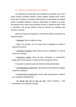 7.4 - Origem e classificação do vestuário
As vestimentas de cada época são resultado de condições como clima,
saúde, crenças, condições materiais, valores, estética, situação social, cultura,
entre outros. A origem do vestuário é atribuída tanto à necessidade de proteção
quanto a questões religiosas e culturais, relacionadas ao respeito e ao pudor.
De qualquer forma, desde seus primórdios envolveu a questão de poder, medo
e autoridade. Aos poucos também tornou-se elemento de sedução para
homens e mulheres.
Quanto ao modo de construção, as vestimentas podem ser divididas nos
seguintes grupos:
• Drapejada: fluída, enrolada ao corpo;
• Tubo: uma só peça, com um buraco para a passagem da cabeça e
repousa nos ombros;
• Costurada e fechada: várias faixas de pano, modeladas em volta do
corpo e com mangas;
• Costurada e aberta: faixas de pano alinhavada no comprimento,
postas sobre outras roupas e cruzada na frente, ajustada ao corpo.
A evolução do vestuário pode ser dividida em três grandes fases:
• Da Antiguidade ao século XIV: não possuem muita diferença: folgada,
comprida e drapejada;
• Do século XIV ao século XIX: torna-se algo mais pessoal e nacional,
com variações constantemente;
• Do século XIX até os dias de hoje: menos pessoal e mais
internacional, com influência européia.
 