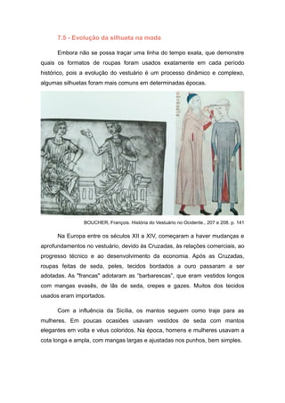 7.5 - Evolução da silhueta na moda
Embora não se possa traçar uma linha do tempo exata, que demonstre
quais os formatos de roupas foram usados exatamente em cada período
histórico, pois a evolução do vestuário é um processo dinâmico e complexo,
algumas silhuetas foram mais comuns em determinadas épocas.
BOUCHER, François. História do Vestuário no Ocidente., 207 e 208. p. 141
Na Europa entre os séculos XII a XIV, começaram a haver mudanças e
aprofundamentos no vestuário, devido às Cruzadas, às relações comerciais, ao
progresso técnico e ao desenvolvimento da economia. Após as Cruzadas,
roupas feitas de seda, peles, tecidos bordados a ouro passaram a ser
adotadas. As "francas" adotaram as “barbarescas”, que eram vestidos longos
com mangas evasês, de lãs de seda, crepes e gazes. Muitos dos tecidos
usados eram importados.
Com a influência da Sicília, os mantos seguem como traje para as
mulheres. Em poucas ocasiões usavam vestidos de seda com mantos
elegantes em volta e véus coloridos. Na época, homens e mulheres usavam a
cota longa e ampla, com mangas largas e ajustadas nos punhos, bem simples.
 