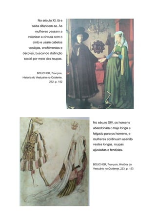 No século XI, lã e
seda difundem-se. As
mulheres passam a
valorizar a cintura com o
cinto e usam cabelos
postiços, enchimentos e
decotes, buscando distinção
social por meio das roupas.
BOUCHER, François,
História do Vestuário no Ocidente,
232. p. 152
No século XIV, os homens
abandonam o traje longo e
folgado para os homens, e
mulheres continuam usando
vestes longas, roupas
ajustadas e fendidas.
BOUCHER, François, História do
Vestuário no Ocidente, 233. p. 153
 
