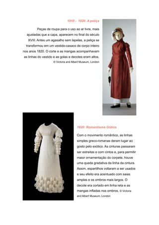 1810 - 1820: A peliça
Peças de roupa para o uso ao ar livre, mais
ajustadas que a capa, aparecem no final do século
XVIII. Antes um agasalho sem lapelas, a peliça se
transformou em um vestido-casaco de corpo inteiro
nos anos 1820. O corte e as mangas acompanhavam
as linhas do vestido e as golas e decotes eram altos.
© Victoria and Albert Museum, London
1820: Romantismo Gótico
Com o movimento romântico, as linhas
simples greco-romanas deram lugar ao
gosto pelo exótico. As cinturas passaram
ser estreitas e com cintos e, para permitir
maior ornamentação do corpete, houve
uma queda gradativa da linha da cintura.
Assim, espartilhos voltaram a ser usados
e seu efeito era acentuado com saias
amplas e os ombros mais largos. O
decote era cortado em linha reta e as
mangas infladas nos ombros. © Victoria
and Albert Museum, London
 