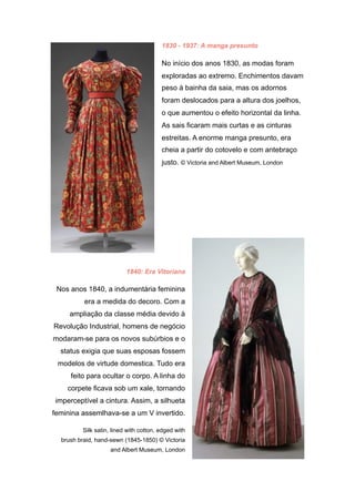 1830 - 1937: A manga presunto
No início dos anos 1830, as modas foram
exploradas ao extremo. Enchimentos davam
peso à bainha da saia, mas os adornos
foram deslocados para a altura dos joelhos,
o que aumentou o efeito horizontal da linha.
As sais ficaram mais curtas e as cinturas
estreitas. A enorme manga presunto, era
cheia a partir do cotovelo e com antebraço
justo. © Victoria and Albert Museum, London
1840: Era Vitoriana
Nos anos 1840, a indumentária feminina
era a medida do decoro. Com a
ampliação da classe média devido à
Revolução Industrial, homens de negócio
modaram-se para os novos subúrbios e o
status exigia que suas esposas fossem
modelos de virtude domestica. Tudo era
feito para ocultar o corpo. A linha do
corpete ficava sob um xale, tornando
imperceptível a cintura. Assim, a silhueta
feminina assemlhava-se a um V invertido.
Silk satin, lined with cotton, edged with
brush braid, hand-sewn (1845-1850) © Victoria
and Albert Museum, London
 