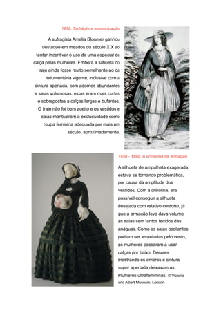 1850: Sufrágio e emancipação
A sufragista Amelia Bloomer ganhou
destaque em meados do século XIX ao
tentar incentivar o uso de uma especial de
calça pelas mulheres. Embora a silhueta do
traje ainda fosse muito semelhante ao da
indumentária vigente, inclusive com a
cintura apertada, com adornos abundantes
e saias volumosas, estas eram mais curtas
e sobrepostas a calças largas e bufantes.
O traje não foi bem aceito e os vestidos e
saias mantiveram a exclusividade como
roupa feminina adequada por mais um
século, aproximadamente.
1850 - 1860: A crinolina de armação
A silhueta de ampulheta exagerada,
estava se tornando problemática,
por causa da amplitude dos
vestidos. Com a crinolina, era
possível conseguir a silhueta
desejada com relativo conforto, já
que a armação leve dava volume
às saias sem tantos tecidos das
anáguas. Como as saias oscilantes
podiam ser levantadas pelo vento,
as mulheres passaram a usar
calças por baixo. Decotes
mostrando os ombros e cintura
super apertada deixavam as
mulheres ultrafemininas. © Victoria
and Albert Museum, London
 
