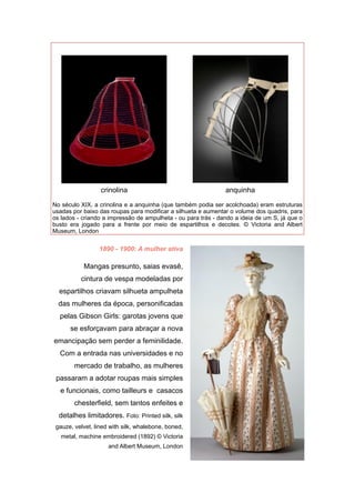 1890 - 1900: A mulher ativa
Mangas presunto, saias evasê,
cintura de vespa modeladas por
espartilhos criavam silhueta ampulheta
das mulheres da época, personificadas
pelas Gibson Girls: garotas jovens que
se esforçavam para abraçar a nova
emancipação sem perder a feminilidade.
Com a entrada nas universidades e no
mercado de trabalho, as mulheres
passaram a adotar roupas mais simples
e funcionais, como tailleurs e casacos
chesterfield, sem tantos enfeites e
detalhes limitadores. Foto: Printed silk, silk
gauze, velvet, lined with silk, whalebone, boned,
metal, machine embroidered (1892) © Victoria
and Albert Museum, London
No século XIX, a crinolina e a anquinha (que também podia ser acolchoada) eram estruturas
usadas por baixo das roupas para modificar a silhueta e aumentar o volume dos quadris, para
os lados - criando a impressão de ampulheta - ou para trás - dando a ideia de um S, já que o
busto era jogado para a frente por meio de espartilhos e decotes. © Victoria and Albert
Museum, London
'
crinolina
'
anquinha
 