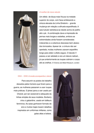 A mulher do novo século
Um efeito de blusa mais frouxa na metade
superior do corpo, com faixa enfatizando a
cintura elevada da Linha Diretorio - grande
mudança em relação a silhueta espartilhada. A
saia tubular estreitava-se desde acima do joelho
até o pé. A combinação dava a impressão de
pernas mais longas e esbeltas, embora as
extremidades ainda fossem consideradas
indecentes e a cobertura descesse bem abaixo
dos tornozelos. Apesar de a cintura não ser
apertada, muitas mulheres usavam espartilho
longo para obter o efeito esguio. O decote V
passou a ser adotado e era um desvio radical ,
já que anteriormente as roupas cobriam o corpo
até as orelhas. © Victoria and Albert Museum, London
1914 - 1918: A moda acompanha o dever
Para assumir os postos de trabalho
deixados pelos homens que foram para a
guerra, as mulheres passaram a usar roupas
mais práticas. O jérsei parou a ser usado por
Chanel, por ser acessível e adequado às
linhas simples de seus modelos. Burberry
criou o gabardine, usado em tailleurs
femininos. As saias ganharam formato de
sino e muitos trajes trazem detalhes
inspirados em uniformas militares, como
golas altas e bolsos.
 