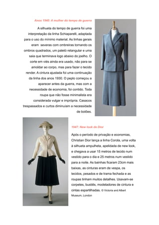 Anos 1940: A mulher do tempo de guerra
A silhueta do tempo de guerra foi uma
interpretação da linha Schiaparelli, adaptada
para o uso do mínimo material. As linhas gerais
eram severas com ombreiras tornando os
ombros quadrados, um paletó retangular e uma
saia que terminava logo abaixo do joelho. O
corte em viés ainda era usado, não para se
amoldar ao corpo, mas para fazer o tecido
render. A cintura ajustada foi uma continuação
da linha dos anos 1930. O peplo começou a
aparecer antes da guerra, mas com a
necessidade de economia, foi contido. Toda
roupa que não fosse minimalista era
considerada vulgar e imprópria. Casacos
trespassados e curtos diminuíam a necessidade
de botões.
1947: New look de Dior
Após o período de privação e economias,
Christian Dior lança a linha Corola, uma volta
à silhueta ampulheta, apelidada de new look,
e chegava a usar 15 metros de tecido num
vestido para o dia e 25 metros num vestido
para a noite. As bainhas ficaram 23cm mais
baixas, as cinturas eram de vespa, os
tecidos, pesados e de trama fechada e as
roupas tinham muitos detalhes. Usavam-se
corpetes, bustiês, modeladores de cintura e
cintas espartilhadas. © Victoria and Albert
Museum, London
 