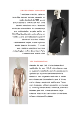 1954 - 1960: Modelos ultramodernos
O vestido-saco, também conhecido
como linha chemise, começou a aparecer em
meados da década de 1950, quando
costureiros não se conformavam mais com o
desenho centrado na cintura. Teve como
influência a linha em forma de I de Balenciaga
e os vestidos-túnica , lançados por Dior em
1956. Mary Quant também adotou a forma em
vestidos juvenis. Eram adotadas mangas 3/4,
decote vela e volumes contidos.
Enganosamente simples, o corte folgado do
vestido dependia de precisão. O formato
saco é bastante presente no figurino de
Audrey Hepburn no filme Cinderela em Paris.
© Victoria and Albert Museum, London
1960: Simplicidade jovem
O vestido dos anos 1960 foi uma atualização do
vestido-tubo dos anos 1950. O minivestido com cara
de roupa de boneca libertou as mulheres dos vestidos
apertados por espartilhos da década anterior e
deslocou a zona exógena do busto para as pernas,
expondo as coxas de maneira chocante. A silhueta
mulher-criança e a aparência andrógina de Twiggy
eram desejadas e adotaram-se vestidos sem mangas
ou com manguinhas bufantes, em linha A, com botões
enormes, golas polo, usados com meias-calças
coloridas, estampadas ou em malhas extravagantes.
© Fashion Institute of Technology
 
