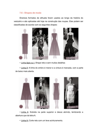7.6 - Shapes de moda
Diversos formatos de silhueta foram usados ao longo da história do
vestuário e são aplicadas até hoje na construção das roupas. Elas podem ser
classificadas de acordo com os seguintes shapes:
• Linha lápis ou I: Shape reto e sem muitos detalhes
• Linha 8: A linha do ombro é menor e a cintura é marcada, com a parte
de baixo mais aberta.
• Linha A: Estreita na parte superior e desce abrindo, lembrando a
abertura que da letra A.
• Linha H: Corte reto com um leve acinturamento.
 