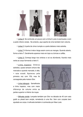• Linha X: Se confunde um pouco com a linha 8, pois é acentuada e com
a parte inferior ampla. No entanto, aqui aparte de cima também tem volume.
• Linha Y: A parte de cima é ampla e a parte debaixo mais estreita.
• Linha T: A forma é reta e larga assim como as mangas. Quando aberto,
forma a letra T. Geralmente aparece mais em tops ou túnicas e caftãs.
• Linha V: Começa larga nos ombros e vai se afunilando, ficando mais
rente ao corpo formando a letra V.
• Linha trapézio: Ombros
estreitos, quase sempre cintura não
marcada e quando marcada, é alta,
+ saia evasê. Apareceu pela
primeira vez com YSL mas foi
consagrada pela maison Dior.
• Linha triângulo: Semelhante
a linha trapézio, mas com maior
diferença de volume entre as
partes superior e inferior da roupa.
• Silhueta corola: Lançada também por Dior na década de 40 com saia
godê ou plissê bem ampla, remetendo à uma flor. Vem com corpete bem
ajustado ao corpo. A silhueta também é conhecida por New Look.
 