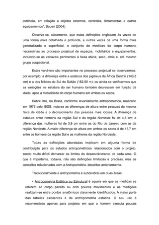 potência, em relação a objetos externos, controles, ferramentas e outros
equipamentos”, Boueri (2004).
Observa-se, claramente, que estas definições englobam às vezes de
uma forma mais detalhada e profunda, e outras vezes de uma forma mais
generalizada e superficial, o conjunto de medidas do corpo humano
necessárias ao processo projetual de espaços, mobiliários e equipamentos,
incluindo-se as variáveis pertinentes à faixa etária, sexo, etnia e, até mesmo
grupo ocupacional.
Estas variáveis são importantes no processo projetual se observarmos,
por exemplo, a diferença entre a estatura dos pigmeus da África Central (143,8
cm) e a dos Nilotes do Sul do Sultão (182,90 m); ou ainda se verificarmos que
as variações na estatura do ser humano também decrescem em função da
idade, após a maturidade do corpo humano em ambos os sexos.
Sobre isto, no Brasil, conforme levantamento antropométrico, realizado
em 1975 pelo IBGE, nota-se as diferenças de altura entre pessoas da mesma
faixa de idade e o decrescimento das pessoas mais idosas. A diferença de
estatura entre homens da região Sul e da região Nordeste foi de 4,8 cm; a
diferença das mulheres foi de 3,8 cm entre as do Rio de Janeiro com as da
região Nordeste. A maior diferença de altura em ambos os sexos é de 15,7 cm
entre os homens da região Sul e as mulheres da região Nordeste.
Todas as definições abordadas implicam em alguma forma de
contribuição para os estudos antropométricos relacionados com o projeto,
sendo muito difícil demarcar os limites de desenvolvimento de cada uma. O
que é importante, todavia, não são definições limitadas e precisas, mas os
conceitos relacionados com a Antropometria, descritos anteriormente.
Tradicionalmente a antropometria é subdividida em duas áreas:
• Antropometria Estática ou Estrutural é aquela em que as medidas se
referem ao corpo parado ou com poucos movimentos e as medições
realizam-se entre pontos anatômicos claramente identificados. A maior parte
das tabelas existentes é de antropometria estática. O seu uso é
recomendado apenas para projetos em que o homem executa poucos
 