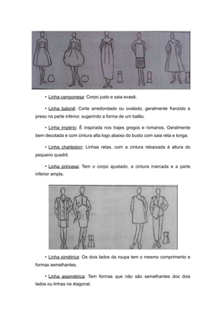• Linha camponesa: Corpo justo e saia evasê.
• Linha balonê: Corte arredondado ou ovalado, geralmente franzido e
preso na parte inferior, sugerindo a forma de um balão.
• Linha império: É inspirada nos trajes gregos e romanos. Geralmente
bem decotada e com cintura alta logo abaixo do busto com saia reta e longa.
• Linha charleston: Linhas retas, com a cintura rebaixada à altura do
pequeno quadril.
• Linha princesa: Tem o corpo ajustado, a cintura marcada e a parte
inferior ampla.
• Linha simétrica: Os dois lados da roupa tem o mesmo comprimento e
formas semelhantes.
• Linha assimétrica: Tem formas que não são semelhantes dos dois
lados ou linhas na diagonal.
 