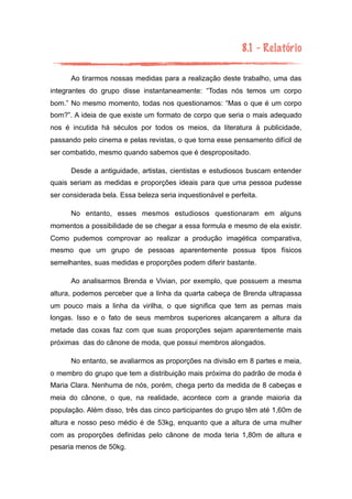 8.1 - Relatório
Ao tirarmos nossas medidas para a realização deste trabalho, uma das
integrantes do grupo disse instantaneamente: “Todas nós temos um corpo
bom.” No mesmo momento, todas nos questionamos: “Mas o que é um corpo
bom?”. A ideia de que existe um formato de corpo que seria o mais adequado
nos é incutida há séculos por todos os meios, da literatura à publicidade,
passando pelo cinema e pelas revistas, o que torna esse pensamento difícil de
ser combatido, mesmo quando sabemos que é despropositado.
Desde a antiguidade, artistas, cientistas e estudiosos buscam entender
quais seriam as medidas e proporções ideais para que uma pessoa pudesse
ser considerada bela. Essa beleza seria inquestionável e perfeita.
No entanto, esses mesmos estudiosos questionaram em alguns
momentos a possibilidade de se chegar a essa formula e mesmo de ela existir.
Como pudemos comprovar ao realizar a produção imagética comparativa,
mesmo que um grupo de pessoas aparentemente possua tipos físicos
semelhantes, suas medidas e proporções podem diferir bastante.
Ao analisarmos Brenda e Vivian, por exemplo, que possuem a mesma
altura, podemos perceber que a linha da quarta cabeça de Brenda ultrapassa
um pouco mais a linha da virilha, o que significa que tem as pernas mais
longas. Isso e o fato de seus membros superiores alcançarem a altura da
metade das coxas faz com que suas proporções sejam aparentemente mais
próximas das do cânone de moda, que possui membros alongados.
No entanto, se avaliarmos as proporções na divisão em 8 partes e meia,
o membro do grupo que tem a distribuição mais próxima do padrão de moda é
Maria Clara. Nenhuma de nós, porém, chega perto da medida de 8 cabeças e
meia do cânone, o que, na realidade, acontece com a grande maioria da
população. Além disso, três das cinco participantes do grupo têm até 1,60m de
altura e nosso peso médio é de 53kg, enquanto que a altura de uma mulher
com as proporções definidas pelo cânone de moda teria 1,80m de altura e
pesaria menos de 50kg.
 