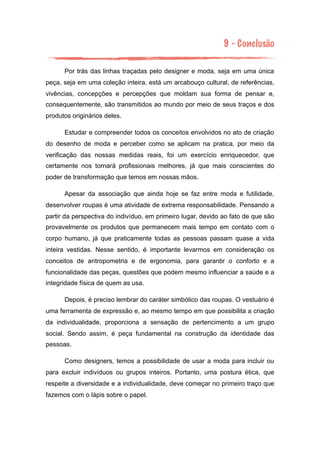 9 - Conclusão
Por trás das linhas traçadas pelo designer e moda, seja em uma única
peça, seja em uma coleção inteira, está um arcabouço cultural, de referências,
vivências, concepções e percepções que moldam sua forma de pensar e,
consequentemente, são transmitidos ao mundo por meio de seus traços e dos
produtos originários deles.
Estudar e compreender todos os conceitos envolvidos no ato de criação
do desenho de moda e perceber como se aplicam na pratica, por meio da
verificação das nossas medidas reais, foi um exercício enriquecedor, que
certamente nos tornará profissionais melhores, já que mais conscientes do
poder de transformação que temos em nossas mãos.
Apesar da associação que ainda hoje se faz entre moda e futilidade,
desenvolver roupas é uma atividade de extrema responsabilidade. Pensando a
partir da perspectiva do indivíduo, em primeiro lugar, devido ao fato de que são
provavelmente os produtos que permanecem mais tempo em contato com o
corpo humano, já que praticamente todas as pessoas passam quase a vida
inteira vestidas. Nesse sentido, é importante levarmos em consideração os
conceitos de antropometria e de ergonomia, para garantir o conforto e a
funcionalidade das peças, questões que podem mesmo influenciar a saúde e a
integridade física de quem as usa.
Depois, é preciso lembrar do caráter simbólico das roupas. O vestuário é
uma ferramenta de expressão e, ao mesmo tempo em que possibilita a criação
da individualidade, proporciona a sensação de pertencimento a um grupo
social. Sendo assim, é peça fundamental na construção da identidade das
pessoas.
Como designers, temos a possibilidade de usar a moda para incluir ou
para excluir indivíduos ou grupos inteiros. Portanto, uma postura ética, que
respeite a diversidade e a individualidade, deve começar no primeiro traço que
fazemos com o lápis sobre o papel.
 