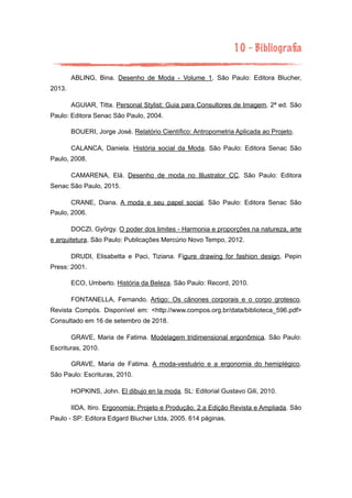 10 - Bibliograﬁa
ABLING, Bina. Desenho de Moda - Volume 1. São Paulo: Editora Blucher,
2013.
AGUIAR, Titta. Personal Stylist: Guia para Consultores de Imagem. 2ª ed. São
Paulo: Editora Senac São Paulo, 2004.
BOUERI, Jorge José. Relatório Científico: Antropometria Aplicada ao Projeto.
CALANCA, Daniela. História social da Moda. São Paulo: Editora Senac São
Paulo, 2008.
CAMARENA, Elá. Desenho de moda no Illustrator CC. São Paulo: Editora
Senac São Paulo, 2015.
CRANE, Diana. A moda e seu papel social. São Paulo: Editora Senac São
Paulo, 2006.
DOCZI, György. O poder dos limites - Harmonia e proporções na natureza, arte
e arquitetura. São Paulo: Publicações Mercúrio Novo Tempo, 2012.
DRUDI, Elisabetta e Paci, Tiziana. Figure drawing for fashion design. Pepin
Press: 2001.
ECO, Umberto. História da Beleza. São Paulo: Record, 2010.
FONTANELLA, Fernando. Artigo: Os cânones corporais e o corpo grotesco.
Revista Compós. Disponível em: <http://www.compos.org.br/data/biblioteca_596.pdf>
Consultado em 16 de setembro de 2018.
GRAVE, Maria de Fatima. Modelagem tridimensional ergonômica. São Paulo:
Escrituras, 2010.
GRAVE, Maria de Fatima. A moda-vestuário e a ergonomia do hemiplégico.
São Paulo: Escrituras, 2010.
HOPKINS, John. El dibujo en la moda. SL: Editorial Gustavo Gili, 2010.
IIDA, Itiro. Ergonomia: Projeto e Produção. 2.a Edição Revista e Ampliada. São
Paulo - SP: Editora Edgard Blucher Ltda, 2005. 614 páginas.
 