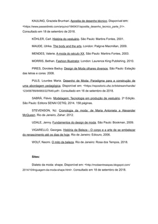 KAULING, Graziela Brunhari. Apostila de desenho técnico. Disponível em:
<https://www.passeidireto.com/arquivo/1840431/apostila_desenho_tecnico_parte_01>.
Consultado em 18 de setembro de 2018.
KÖHLER, Carl. História do vestuário. São Paulo: Martins Fontes, 2001.
MAUDE, Ulrika. The body and the arts. London: Palgrve Macmillan, 2009.
MENDES, Valerie. A moda do século XX. São Paulo: Martins Fontes, 2003.
MORRIS, Bethan. Fashion Illustrator. London: Laurence King Publishing, 2010.
PIRES, Doroteia Baduy. Design de Moda olhares diversos. São Paulo: Estação
das letras e cores: 2008.
PULS, Lourdes Maria. Desenho de Moda: Paradigma para a construção de
uma abordagem pedagógica. Disponível em: <https://repositorio.ufsc.br/bitstream/handle/
123456789/84993/227649.pdf>. Consultado em 16 de setembro de 2018.
SABRÁ, Flávio. Modelagem: Tecnologia em produção de vestuário. 2a Edição.
São Paulo: Editora SENAI CETIQ, 2014. 158 páginas.
STEVENSON, NJ. Cronologia da moda: de Maria Antonieta a Alexander
McQueen. Rio de Janeiro, Zahar: 2012.
UDALE, Jenny. Fundamentos do design de moda. São Paulo: Bookman, 2009.
VIGARELLO, Georges. História da Beleza - O corpo e a arte de se embelezar
do renascimento até os dias de hoje. Rio de Janeiro: Ediouro, 2006.
WOLF, Naomi. O mito da beleza. Rio de Janeiro: Rosa dos Tempos, 2018.
Sites:
Dialeto da moda: shape. Disponível em: <http://modaentreaspas.blogspot.com/
2014/10/linguagem-da-moda-shape.html>. Consultado em 18 de setembro de 2018.
 