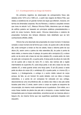 2.1 - A antropometria ao longo da história
Os primeiros registros da observação da antropometria física são
datados entre 1273 a.C.e 1295 a.C., a partir das viagens de Marco Polo, que
relatou a existência de um grande número de raças que diferiam, inclusive, em
termos de dimensões corporais. Na era Romana, o teórico e arquiteto romano
que viveu no século I a.C., Mascus Vitruvius Pollio, descreveu que um design
de edifício poderia ser baseado em princípios estéticos preestabelecidos a
partir do corpo humano. Sendo assim, Vitruvius desenvolveu o sistema de
proporções humanas dos tempos clássicos mais detalhado que se tem
conhecimento (ROSA, 2008).
Vitrúvio faz uma descrição das proporções do corpo humano: A natureza
compôs o corpo humano de tal forma que o rosto, do queixo até o alto da testa
(B), onde começam a brotar os fios de cabelo, fosse a décima parte de sua
altura (A), assim como a palma da mão estendida (B), do pulso à ponta do
dedo médio, a mesma coisa. A cabeça, do queixo até o sincipúcio (C), a oitava
parte; se da cerviz até a base da raiz dos cabelos (D), a sexta parte; do meio
do peito até o sincipúcio (E), a quarta parte. A terça parte da altura do rosto (B)
vai do queixo até a base do nariz (F); o nariz, das narinas até a região
intermediária do supercílio (F), outra terça parte; e daí até a base da raiz dos
cabelos (F), a testa guarda ainda uma terça parte. O pé (D) possui a sexta
parte da altura do corpo (A); o antebraço (E) a quarta parte, e o tronco (E), o
mesmo. (...) Analogamente, o umbigo é o centro médio natural do corpo
porque, de fato, se um homem for posto deitado, com as mãos e braços
estendidos, e a ponta de um compasso for colocada em seu umbigo,
descrevendo-se uma circunferência (Ø), os dedos das mãos e dos pés serão
tocados pela linha. E ainda, assim como o corpo se sujeita ao esquema da
circunscrição, do mesmo modo submeter-se-ia à quadratura. Com efeito, se o
corpo fosse medido da planta dos pés até o sincipúcio, e essa medida fosse
transportada para os braços estendidos, encontrar-se-iam as mesmas altura e
largura (A), da mesma forma que nas superfícies quadradas traçadas com
esquadro.
 