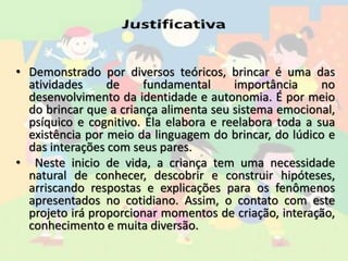 • Demonstrado por diversos teóricos, brincar é uma das
atividades de fundamental importância no
desenvolvimento da identidade e autonomia. É por meio
do brincar que a criança alimenta seu sistema emocional,
psíquico e cognitivo. Ela elabora e reelabora toda a sua
existência por meio da linguagem do brincar, do lúdico e
das interações com seus pares.
• Neste inicio de vida, a criança tem uma necessidade
natural de conhecer, descobrir e construir hipóteses,
arriscando respostas e explicações para os fenômenos
apresentados no cotidiano. Assim, o contato com este
projeto irá proporcionar momentos de criação, interação,
conhecimento e muita diversão.
 