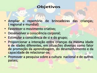 • Ampliar o repertório de brincadeiras das crianças;
( regional e mundial)
• Favorecer o movimento criativo;
• Desenvolver a consciência corporal;
• Estimular a consciência de si e do grupo;
• Proporcionar a interação entre crianças da mesma idade
e de idades diferentes, em situações diversas como fator
de promoção da aprendizagem, do desenvolvimento e da
capacidade de relacionar-se;
• Promover a pesquisa sobre a cultura nacional e de outros
países;
 