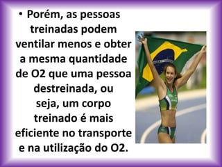 • Porém, as pessoas
    treinadas podem
ventilar menos e obter
 a mesma quantidade
de O2 que uma pessoa
     destreinada, ou
      seja, um corpo
     treinado é mais
eficiente no transporte
 e na utilização do O2.
 